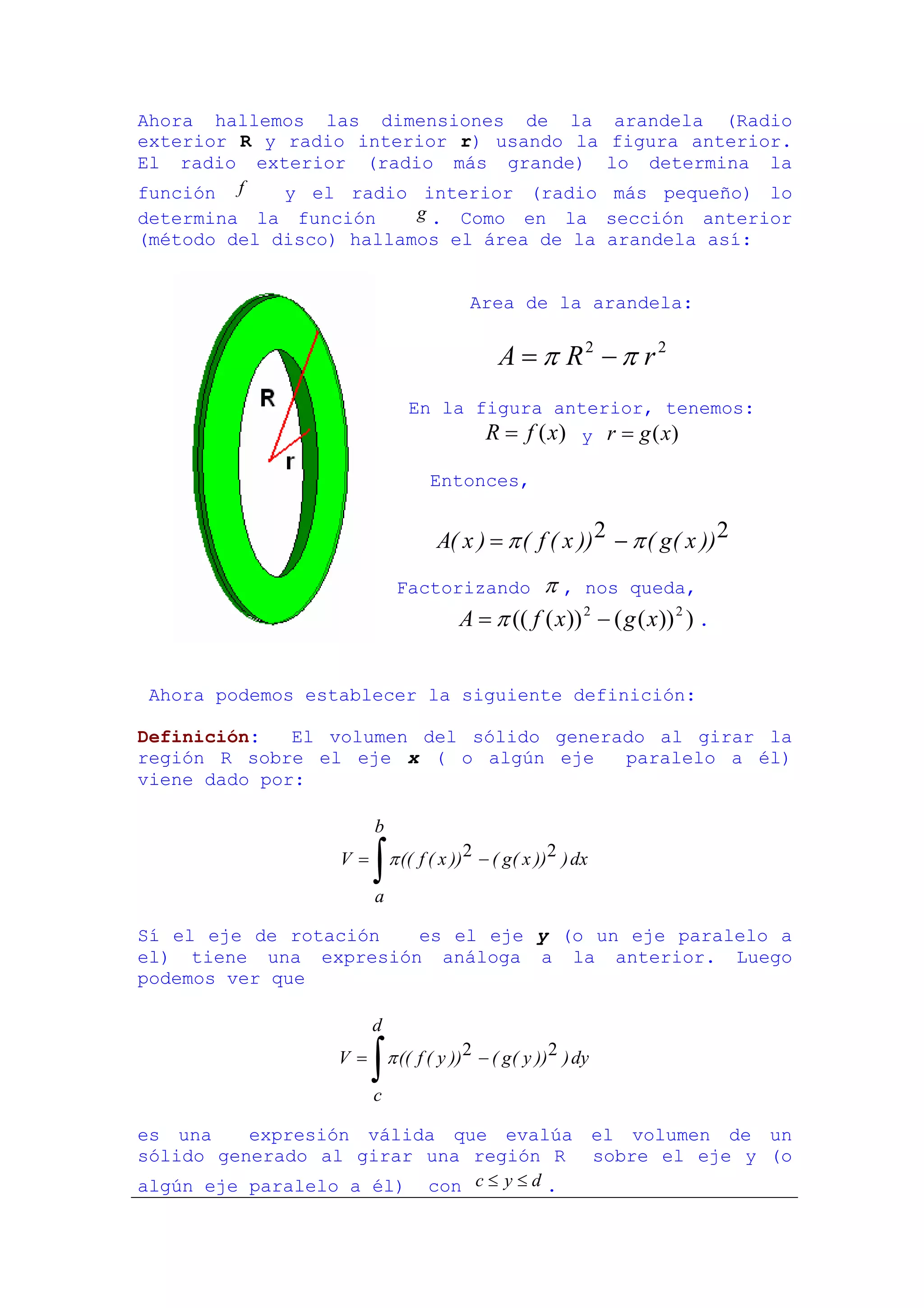 Ahora hallemos las dimensiones de la                              arandela (Radio
exterior R y radio interior r) usando la                         figura anterior.
El radio exterior (radio más grande)                             lo determina la
función f    y el radio interior (radio                           más pequeño) lo
determina la función     g . Como en la                          sección anterior
(método del disco) hallamos el área de la                        arandela así:


                                         Area de la arandela:


                                              A = π R2 − π r 2
                              En la figura anterior, tenemos:
                                     R = f (x) y r = g (x)

                                  Entonces,


                                   A( x ) = π ( f ( x )) 2 − π ( g ( x )) 2
                            Factorizando          π , nos queda,
                                       A = π (( f ( x )) 2 − ( g ( x )) 2 ) .


Ahora podemos establecer la siguiente definición:

Definición:   El volumen del sólido generado al girar la
región R sobre el eje x ( o algún eje     paralelo a él)
viene dado por:

                       b
                  V=
                       ∫
                       a
                           π (( f ( x )) 2 − ( g( x )) 2 ) dx


Sí el eje de rotación  es el eje y (o un eje paralelo a
el) tiene una expresión análoga a la anterior. Luego
podemos ver que

                       d
                 V=
                       ∫
                       c
                           π (( f ( y )) 2 − ( g ( y )) 2 ) dy


es una    expresión válida que evalúa el volumen de un
sólido generado al girar una región R sobre el eje y (o
algún eje paralelo a él) con c ≤ y ≤ d .
 