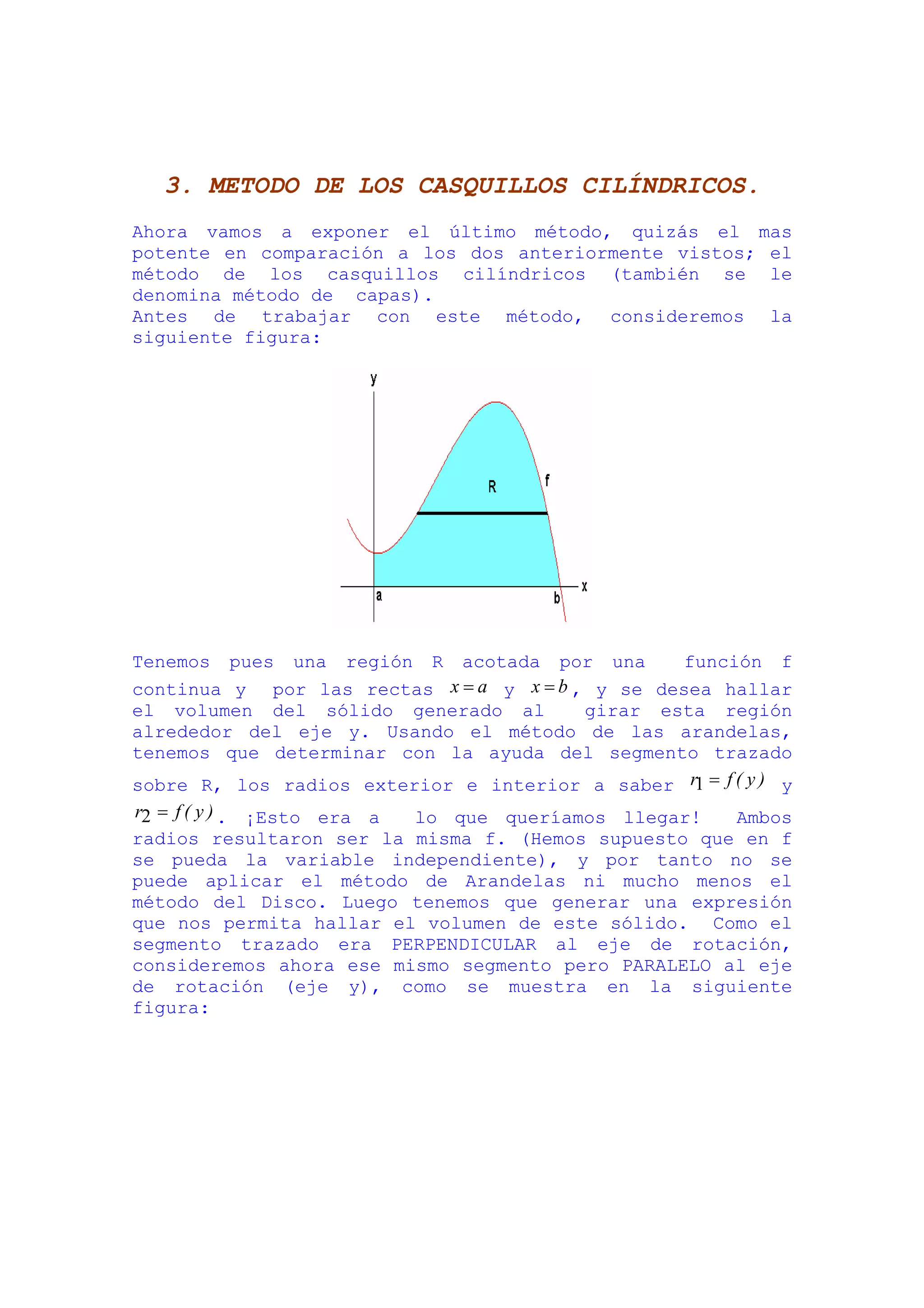 3. METODO DE LOS CASQUILLOS CILÍNDRICOS.
Ahora vamos a exponer el último método, quizás el mas
potente en comparación a los dos anteriormente vistos; el
método de los casquillos cilíndricos (también se le
denomina método de capas).
Antes de trabajar con este método, consideremos la
siguiente figura:




Tenemos pues una región R acotada por una        función f
continua y por las rectas x = a y x = b , y se desea hallar
el volumen del sólido generado al        girar esta región
alrededor del eje y. Usando el método de las arandelas,
tenemos que determinar con la ayuda del segmento trazado
sobre R, los radios exterior e interior a saber r1 = f ( y ) y
r2 = f ( y ) . ¡Esto era a lo que queríamos llegar!  Ambos
radios resultaron ser la misma f. (Hemos supuesto que en f
se pueda la variable independiente), y por tanto no se
puede aplicar el método de Arandelas ni mucho menos el
método del Disco. Luego tenemos que generar una expresión
que nos permita hallar el volumen de este sólido. Como el
segmento trazado era PERPENDICULAR al eje de rotación,
consideremos ahora ese mismo segmento pero PARALELO al eje
de rotación (eje y), como se muestra en la siguiente
figura:
 