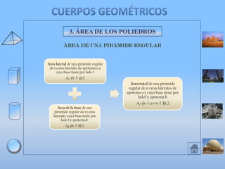 3. ÁREA DE LOS POLIEDROS

Área lateral de una pirámide regular
de n caras laterales de apotema a y
cuya base tiene por lado l:

AL=(n · l · a)/2
Área total de una pirámide
regular de n caras laterales de
apotema a y cuya base tiene por
lado l y apotema b:
Área de la base de una
pirámide regular de n caras
laterales cuya base tiene por
lado l y apotema b:

AB=(n · l · b)/2

AT=(n · l · a + n · l · b)/2

 