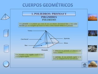 1. POLIEDROS: PRISMAS Y
PIRÁMIDES
Una pirámide es un poliedro que consta de una cara inferior, denominada base, y otras caras
laterales que son triángulos que tienen un vértice común, llamado vértice de la pirámide.
Vértice

Apotema

Cara lateral

Altura
Base

Pirámide
Una pirámide se dice regular cuando la base
es un polígono regular.

La altura de una pirámide es la distancia del
vértice a la base.
La apotema de una pirámide regular es la
altura de cualquiera de sus caras laterales.

 