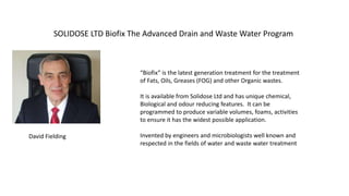 SOLIDOSE LTD Biofix The Advanced Drain and Waste Water Program
David Fielding
“Biofix” is the latest generation treatment for the treatment
of Fats, Oils, Greases (FOG) and other Organic wastes.
It is available from Solidose Ltd and has unique chemical,
Biological and odour reducing features. It can be
programmed to produce variable volumes, foams, activities
to ensure it has the widest possible application.
Invented by engineers and microbiologists well known and
respected in the fields of water and waste water treatment
 