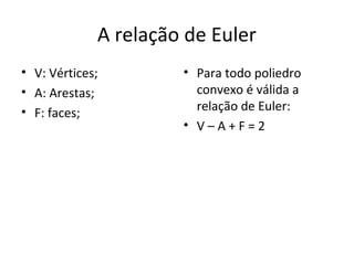 A relação de Euler
• V: Vértices;        • Para todo poliedro
• A: Arestas;           convexo é válida a
• F: faces;             relação de Euler:
                      • V–A+F=2
 