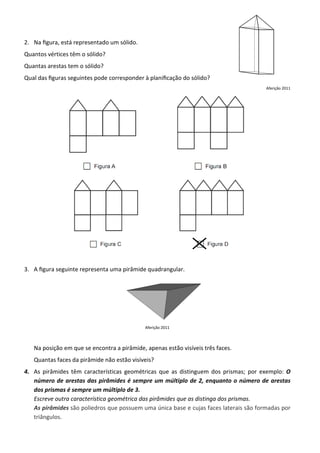 2. Na ﬁgura, está representado um sólido.
Quantos vértices têm o sólido?
Quantas arestas tem o sólido?
Qual das ﬁguras seguintes pode corresponder à planiﬁcação do sólido?
                                                                                       Aferição 2011




3. A ﬁgura seguinte representa uma pirâmide quadrangular.




                                             Aferição 2011



   Na posição em que se encontra a pirâmide, apenas estão visíveis três faces.
   Quantas faces da pirâmide não estão visíveis?
4. As pirâmides têm características geométricas que as distinguem dos prismas; por exemplo: O
   número de arestas das pirâmides é sempre um múltiplo de 2, enquanto o número de arestas
   dos prismas é sempre um múltiplo de 3.
   Escreve outra característica geométrica das pirâmides que as distinga dos prismas.
   As pirâmides são poliedros que possuem uma única base e cujas faces laterais são formadas por
   triângulos.
 