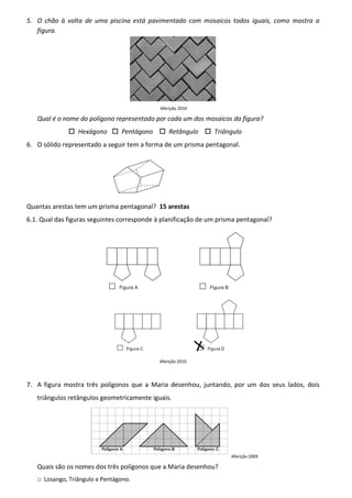 5. O chão à volta de uma piscina está pavimentado com mosaicos todos iguais, como mostra a
   figura.




                                             Aferição 2010

   Qual é o nome do polígono representado por cada um dos mosaicos da figura?
                 Hexágono       Pentágono        Retângulo     Triângulo
6. O sólido representado a seguir tem a forma de um prisma pentagonal.




Quantas arestas tem um prisma pentagonal? 15 arestas
6.1. Qual das figuras seguintes corresponde à planificação de um prisma pentagonal?




                                            Aferição 2010




7. A figura mostra três polígonos que a Maria desenhou, juntando, por um dos seus lados, dois
   triângulos retângulos geometricamente iguais.




                                                                     Aferição 2009

   Quais são os nomes dos três polígonos que a Maria desenhou?
   □ Losango, Triângulo e Pentágono.
 