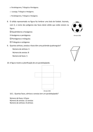 x Paralelogramo, Triângulo e Pentágono.

   □ Losango, Triângulo e Hexágono.

   □ Paralelogramo, Triângulo e Hexágono.


8. O sólido representado na figura faz lembrar uma bola de futebol. Assinala,
   com X, o nome dos polígonos das faces deste sólido que estão visíveis na
   figura.
      Quadriláteros e hexágonos
   X Hexágonos e pentágonos                                                     Aferição 2008

      Pentágonos e triângulos
      Triângulos e octógonos
9. Quantos vértices, arestas e faces têm uma pirâmide quadrangular?
       Número de vértices: 5
       Número de arestas: 8
       Número de faces: 5


10. A figura mostra a planificação de um paralelepípedo.




                                               Aferição 2006

   10.1. Quantas faces, vértices e arestas tem um paralelepípedo?

   Número de faces: 6 faces
   Número de arestas: 12 arestas
   Número de vértices: 8 vértices
 
