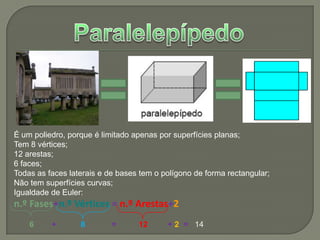 ParalelepípedoÉ um poliedro, porque é limitado apenas por superfícies planas;Tem 8 vértices;12 arestas;6 faces;Todas as faces laterais e de bases tem o polígono de forma rectangular;Não tem superfícies curvas;Igualdade de Euler:n.º Fases+n.º Vértices =n.º Arestas+26+ 8            =12+2=14