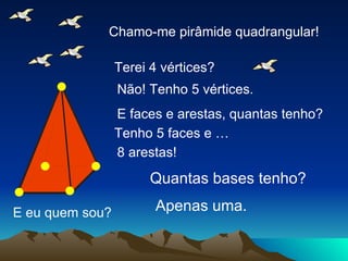 E eu quem sou? Chamo-me pirâmide quadrangular! Terei 4 vértices? Não! Tenho 5 vértices. E faces e arestas, quantas tenho? Tenho 5 faces e … 8 arestas! Quantas bases tenho? Apenas uma. 