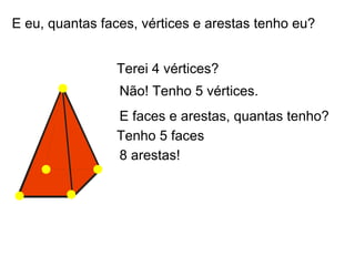 E eu, quantas faces, vértices e arestas tenho eu?


                Terei 4 vértices?
                 Não! Tenho 5 vértices.
                E faces e arestas, quantas tenho?
                Tenho 5 faces
                8 arestas!
 