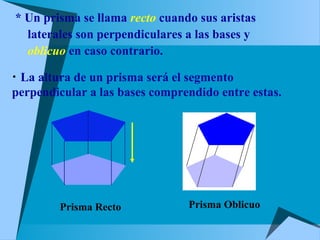 * Un prisma se llama recto cuando sus aristas
 laterales son perpendiculares a las bases y
 oblicuo en caso contrario.
• La altura de un prisma será el segmento
perpendicular a las bases comprendido entre estas.
Prisma Recto Prisma Oblicuo
 