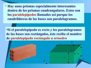 Hay unos prismas especialmente interesantes
dentro de los prismas cuadrangulares. Estos son
los paralelepípedos llamados así porque los
cuadriláteros de las bases son paralelogramos.
•Si el paralelepípedo es recto y los paralelogramos
de las bases son rectángulos, éste recibe el nombre
de paralelepípedo rectángulo u ortoedro.
 