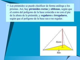  Las pirámides se puede clasificar de forma análoga a los
prismas. Así, hay pirámides rectas y oblicuas, según que
el centro del polígono de la base coincida o no con el pie
de la altura de la pirámide, y regulares e irregulares,
según que el polígono de la base sea o no regular.
 