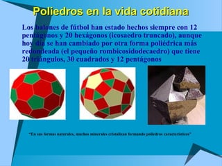 Poliedros en la vida cotidianaPoliedros en la vida cotidiana
 Los balones de fútbol han estado hechos siempre con 12
pentágonos y 20 hexágonos (icosaedro truncado), aunque
hoy día se han cambiado por otra forma poliédrica más
redondeada (el pequeño rombicosidodecaedro) que tiene
20 triángulos, 30 cuadrados y 12 pentágonos
“En sus formas naturales, muchos minerales cristalizan formando poliedros característicos”
 