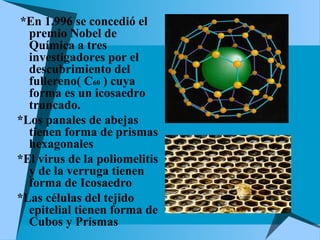 *En 1.996 se concedió el
premio Nobel de
Química a tres
investigadores por el
descubrimiento del
fullereno( C60 ) cuya
forma es un icosaedro
truncado.
*Los panales de abejas
tienen forma de prismas
hexagonales
*El virus de la poliomelitis
y de la verruga tienen
forma de Icosaedro
*Las células del tejido
epitelial tienen forma de
Cubos y Prismas
 