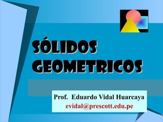 SÓLIDOSSÓLIDOS
GEOMETRICOSGEOMETRICOS
Prof. Eduardo Vidal Huarcaya
evidal@prescott.edu.pe
 