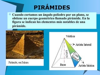 PIRÁMIDES 
 Cuando cortamos un ángulo poliedro por un plano, se 
obtiene un cuerpo geométrico llamado pirámide. En la 
figura se indican los elementos más notables de una 
pirámide. 
 