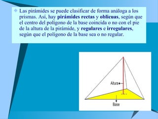  Las pirámides se puede clasificar de forma análoga a los 
prismas. Así, hay pirámides rectas y oblicuas, según que 
el centro del polígono de la base coincida o no con el pie 
de la altura de la pirámide, y regulares e irregulares, 
según que el polígono de la base sea o no regular. 
 