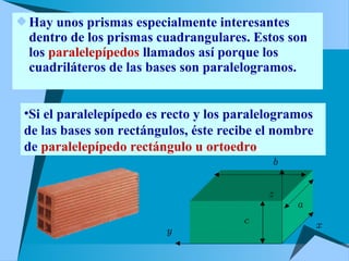 Hay unos prismas especialmente interesantes 
dentro de los prismas cuadrangulares. Estos son 
los paralelepípedos llamados así porque los 
cuadriláteros de las bases son paralelogramos. 
•Si el paralelepípedo es recto y los paralelogramos 
de las bases son rectángulos, éste recibe el nombre 
de paralelepípedo rectángulo u ortoedro. 
 