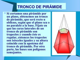 TRONCO DE PIRÁMIDE 
Si cortamos una pirámide por 
un plano, obtenemos un tronco 
de pirámide, que será recto u 
oblicuo, según que el plano sea o 
no paralelo a la base. Fíjate en 
que las caras laterales de un 
tronco de pirámide son 
trapecios y cuando éste es 
regular, entonces los trapecios 
son isósceles iguales y su altura 
coincide con la apotema del 
tronco de pirámide. Por otra 
parte, las bases son polígonos 
semejantes. 
 