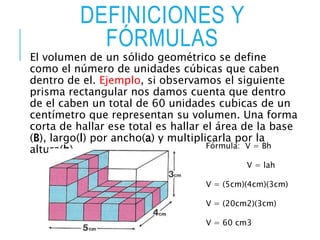 DEFINICIONES Y
FÓRMULAS
El volumen de un sólido geométrico se define
como el número de unidades cúbicas que caben
dentro de el. Ejemplo, si observamos el siguiente
prisma rectangular nos damos cuenta que dentro
de el caben un total de 60 unidades cubicas de un
centímetro que representan su volumen. Una forma
corta de hallar ese total es hallar el área de la base
(B), largo(l) por ancho(a) y multiplicarla por la
altura(h). Fórmula: V = Bh
V = lah
V = (5cm)(4cm)(3cm)
V = (20cm2)(3cm)
V = 60 cm3
 
