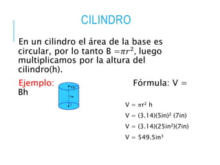 CILINDRO
En un cilindro el área de la base es
circular, por lo tanto B =𝜋𝑟2
, luego
multiplicamos por la altura del
cilindro(h).
Ejemplo: Fórmula: V =
Bh
V = 𝜋r2 h
V = (3.14)(5in)2 (7in)
V = (3.14)(25in2)(7in)
V = 549.5in3
 
