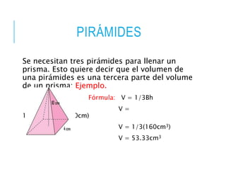 PIRÁMIDES
Se necesitan tres pirámides para llenar un
prisma. Esto quiere decir que el volumen de
una pirámides es una tercera parte del volume
de un prisma: Ejemplo.
Fórmula: V = 1/3Bh
V =
1/3(4cm)(4cm)(10cm)
V = 1/3(160cm3)
V = 53.33cm3
 
