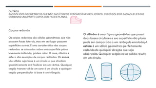 OUTROS
SÃO SÓLIDOS GEOMÉTRICOS QUE NÃO SÃO CORPOS REDONDOSNEM POLIEDROS,ESSES SÓLIDOS SÃO AQUELESQUE
COMBINAM UMA PARTE CURVACOM FACES PLANAS.
Corpos redondo
Os corpos redondos são sólidos geométricos que não
possuem faces laterais, mas em seu lugar possuem
superfícies curvas. É uma característica dos corpos
redondos: se colocados sobre uma superfície plana
levemente inclinada, podem rolar. O cone, cilindro e
esfera são exemplos de corpos redondos. Os cones
são sólidos cuja base é um círculo e que afunilam
gradativamente até finalizar em um vértice. Qualquer
secção transversal de um cone é um círculo e qualquer
secção perpendicular à base é um triângulo.
O cilindro é uma figura geométrica que possui
duas bases circulares e sua superfície não plana
pode ser comparada a um retângulo enrolado;A
esfera é um sólido geométrico perfeitamente
redondo de qualquer direção que seja
observado. Qualquer secção nesse sólido resulta
em um círculo.
 