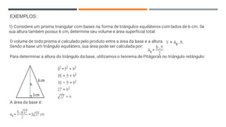 EXEMPLOS:
1) Considere um prisma triangular com bases na forma de triângulos equiláteros com lados de 6 cm. Se
sua altura também possui 6 cm, determine seu volume e área superficial total.
O volume de todo prisma é calculado pelo produto entre a área da base e a altura.
Sendo a base um triângulo equilátero, sua área pode ser calculada por:
Para determinar a altura do triângulo da base, utilizamos o teorema de Pitágoras no triângulo retângulo:
A área da base é:
 
