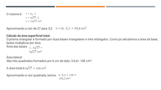 O volume é:
Aproximando a raíz de 27 para 5,2:
Cálculo da área superficial total.
O prisma triangular é formado por duas bases triangulares e três retângulos. Como já calculamos a área da base,
basta multiplicar por dois.
Área das bases.
Área lateral
São três quadrados formados por 6 cm de lado: 3.6.6= 108 cm²
A área total é:
Aproximando a raiz quadrada, temos:
 