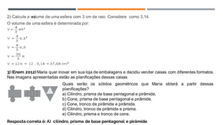 2) Calcule a volume de uma esfera com 3 cm de raio. Considere como 3,14.
O volume de uma esfera é determinada por:
3) (Enem 2012) Maria quer inovar em sua loja de embalagens e decidiu vender caixas com diferentes formatos.
Nas imagens apresentadas estão as planificações dessas caixas
Quais serão os sólidos geométricos que Maria obterá a partir dessas
planificações?
a) Cilindro, prisma de base pentagonal e pirâmide.
b) Cone, prisma de base pentagonal e pirâmide.
c) Cone, tronco de pirâmide e pirâmide.
d) Cilindro, tronco de pirâmide e prisma.
e) Cilindro, prisma e tronco de cone.
Resposta correta é: A) cilindro, prisma de base pentagonal e pirâmide.
 
