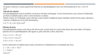 4) Qual o volume e a área superficial total de um paralelepípedo reto com dimensões de 5 cm, 7 cm e 9
cm?
Cálculo do volume
Um paralelepípedo reto é também um prisma de base retangular. Como todo prisma, seu volume é dado pelo
produto (multiplicação), entre a área da base e a altura.
Sendo a base um retângulo, para calcular a área, basta multiplicar duas medidas. Desta forma, para calcular o
volume, multiplicam-se as três dimensões.
Cálculo da área
O paralelepípedo possui seis faces, de forma que, a área total, é o soma das áreas dos seis lados. Os lados
opostos de um paralelepípedo são iguais e, para calcular a área, fazemos:
Como cada lado se repete duas vezes, somamos e multiplicamos o resultado por dois.
 