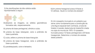 Analisando as imagens, os sólidos geométricos
formados são, respecivamente:
A) prisma de base pentagonal, cilindro e cubo.
B) prisma de base retangular, cone e pirâmide de
base quadrada.
C) cubo, esfera e prisma de base triangular.
D) prisma de base hexagonal, cone e pirâmide de
base quadrada.
E) paralelepípedo, cone e tetraedro.
5) Um icosaedro truncado é um poliedro que
serve como fundamento para a construção de
uma figura espacial bem conhecia, a bola de
futebol. A versão desta bola de futebol foi criada
na copa do mundo de 1970. O icosaedro
truncado possui 12 faces pentagonais e 20 faces
hexagonais. Determine o número de arestas
deste poliedro.
3) As planificações de três sólidos estão
representadas a seguir:
4)Um prisma hexagonal possui 8 faces e
12 vértices. Qual é o número de arestas?
 