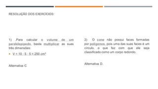 RESOLUÇÃO DOS EXERCÍCIOS:
1) .Para calcular o volume de um
paralelepípedo, basta multiplicar as suas
três dimensões:
 V = 10 · 5 · 5 = 250 cm³
Alternativa C
2) O cone não possui faces formadas
por polígonos, pois uma das suas faces é um
círculo, o que faz com que ele seja
classificado como um corpo redondo.
Alternativa D.
 
