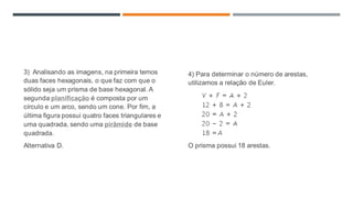 3) Analisando as imagens, na primeira temos
duas faces hexagonais, o que faz com que o
sólido seja um prisma de base hexagonal. A
segunda planificação é composta por um
círculo e um arco, sendo um cone. Por fim, a
última figura possui quatro faces triangulares e
uma quadrada, sendo uma pirâmide de base
quadrada.
Alternativa D.
4) Para determinar o número de arestas,
utilizamos a relação de Euler.
O prisma possui 18 arestas.
 