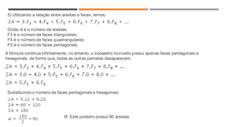 ...
5) Utilizando a relação entre arestas e faces, temos:
Onde: A é o número de arestas;
F3 é o número de faces triangulares;
F4 é o número de faces quadrangulares;
F5 é o número de faces pentagonais;
A fórmula continua infinitamente, no entanto, o icosaedro truncado possui apenas faces pentagonais e
hexagonais, de forma que, todas as outras parcelas desaparecem.
Substituindo o número de faces pentagonais e hexagonais:
R: Este poliedro possui 90 arestas.
 