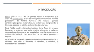 INTRODUÇÃO
Platão (427–347 a.C.) foi um grande filósofo e matemático que
viveu na Grécia Antiga e que se consagrou como um dos maiores
pensadores da história humana, ele realizou grandes
contriubuições para a matemática, na tentativa de compreender o
Universo, associo os sólidos a elementos da natureza.
Para Platão, quatro elementos básicos, terra, fogo, ar e água,
formavam o universo, que seria o quinto elemento, e cada um
desses elementos poderia ser associado a uma forma geométrica
próxima da perfeição, em específico, a um sólido geométrico
regular.
Os sólidos de Platão são poliedros utilizados para tentar explicar o
Universo. São eles: o tetraedro, o hexaedro, o octaedro, o
dodecaedro e o icosaedro.
 