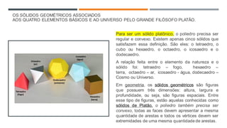 OS SÓLIDOS GEOMÉTRICOS ASSOCIADOS
AOS QUATRO ELEMENTOS BÁSICOS E AO UNIVERSO PELO GRANDE FILÓSOFO PLATÃO.​
Para ser um sólido platônico, o poliedro precisa ser
regular e convexo. Existem apenas cinco sólidos que
satisfazem essa definição. São eles: o tetraedro, o
cubo ou hexaedro, o octaedro, o icosaedro e o
dodecaedro.
A relação feita entre o elemento da natureza e o
sólido foi: tetraedro – fogo, hexaedro –
terra, octaedro – ar, icosaedro - água, dodecaedro –
Cosmo ou Universo.
Em geometria, os sólidos geométricos são figuras
que possuem três dimensões: altura, largura e
profundidade, ou seja, são figuras espaciais. Entre
esse tipo de figuras, estão aquelas conhecidas como
sólidos de Platão, o poliedro também precisa ser
convexo, todas as faces devem apresentar a mesma
quantidade de arestas e todos os vértices devem ser
extremidades de uma mesma quantidade de arestas.
 
