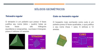 SÓLIDOS GEOMÉTRICOS
Tetraedro regular
O tetraedro é um poliedro que possui 4 faces
justifica seu nome (tetra – quatro) todas as
suas faces são triângulos
equiláteros e congruentes, sua base é triangular,
possui 4 vértices e 6 arestas.
Cubo ou hexaedro regular
O hexaedro mais conhecido como cubo é um
poliedro possui 6 faces quadradas, o que justifica
o seu nome (hexa = seis), 8 vértices e 12
arestas.
 