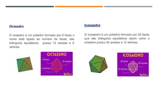Octaedro
O octaedro é um poliedro formado por 8 faces o
nome está ligado ao número de faces, são
triângulos equiláteros, possui 12 arestas e 6
vértices.
Icosaedro
O icosaedro é um poliedro formado por 20 faces
que são triângulos equiláteros assim como o
octaedro possui 30 arestas e 12 vértices.
 