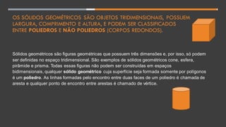 OS SÓLIDOS GEOMÉTRICOS SÃO OBJETOS TRIDIMENSIONAIS, POSSUEM
LARGURA, COMPRIMENTO E ALTURA, E PODEM SER CLASSIFICADOS
ENTRE POLIEDROS E NÃO POLIEDROS (CORPOS REDONDOS).
Sólidos geométricos são figuras geométricas que possuem três dimensões e, por isso, só podem
ser definidas no espaço tridimensional. São exemplos de sólidos geométricos cone, esfera,
pirâmide e prisma. Todas essas figuras não podem ser construídas em espaços
bidimensionais, qualquer sólido geométrico cuja superfície seja formada somente por polígonos
é um poliedro. As linhas formadas pelo encontro entre duas faces de um poliedro é chamada de
aresta e qualquer ponto de encontro entre arestas é chamado de vértice.
 