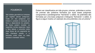 POLIEDROS
São sólidos geométricos limitados
por regiões planas poligonais,
Cada um dos polígonos que
limitam o poliedro é chamado de
face e, dependendo do poliedro,
as faces podem receber os
seguintes nomes especiais: base
e face lateral, o encontro entre
duas faces de um segmento de
reta chamado aresta, e o
encontro entre duas ou mais
arestas é chamado vértice.
Podem ser classificados em três grupos: prismas, pirâmides e outros.
Os prismas são poliedros formados por duas bases poligonais
congruentes e paralelogramos “fechando” o sólido. As pirâmides são
formadas por uma base poligonal e triângulos “fechando” o sólido. A
figura a seguir mostra um exemplo de uma pirâmide e de um prisma."
 