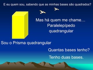 E eu quem sou, sabendo que as minhas bases são quadrados?
Sou o Prisma quadrangular
Mas há quem me chame…
Paralelepípedo
quadrangular
Quantas bases tenho?
Tenho duas bases.
 