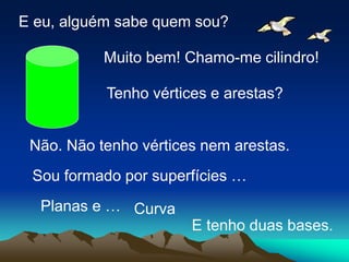 E eu, alguém sabe quem sou?
Muito bem! Chamo-me cilindro!
Tenho vértices e arestas?
Não. Não tenho vértices nem arestas.
Sou formado por superfícies …
Curva
Planas e …
E tenho duas bases.
 