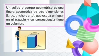 Un solido o cuerpo geometrico es una
figura geometrica de tres dimensiones
(largo, ancho y alto), que ocupa un lugar
en el espacio y en consecuencia tiene
un volumen.
 