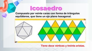 Icosaedro
Compuesto por veinte caras con forma de triángulos
equiláteros, que tiene un eje plano hexagonal.
Tiene doce vértices y treinta aristas.
 