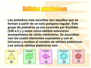 Los poliedros más sencillos son aquellos que se
forman a partir de un solo polígono regular. Este
grupo de poliedros ya era conocido por Euclides
(330 a.C.) y estos cinco sólidos estuvieron
acompañados de cierto misticismo. Se asociaban
con los cuatro elementos supuestos y con el
Universo y reciben el nombre de sólidos platónicos.
Los únicos sólidos platónicos son:
 