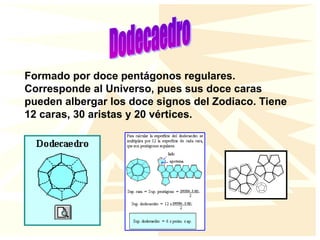 Formado por doce pentágonos regulares.
Corresponde al Universo, pues sus doce caras
pueden albergar los doce signos del Zodiaco. Tiene
12 caras, 30 aristas y 20 vértices.
 