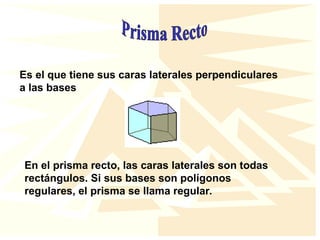 Es el que tiene sus caras laterales perpendiculares
a las bases
En el prisma recto, las caras laterales son todas
rectángulos. Si sus bases son polígonos
regulares, el prisma se llama regular.
 