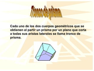 Cada uno de los dos cuerpos geométricos que se
obtienen al partir un prisma por un plano que corta
a todas sus aristas laterales se llama tronco de
prisma.
 