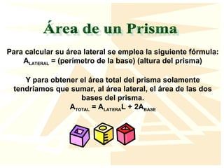 Para calcular su área lateral se emplea la siguiente fórmula:
ALATERAL = (perímetro de la base) (altura del prisma)
Y para obtener el área total del prisma solamente
tendríamos que sumar, al área lateral, el área de las dos
bases del prisma.
ATOTAL = ALATERAL + 2ABASE
 