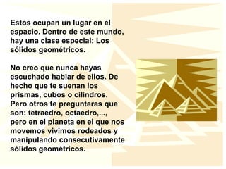Estos ocupan un lugar en el
espacio. Dentro de este mundo,
hay una clase especial: Los
sólidos geométricos.
No creo que nunca hayas
escuchado hablar de ellos. De
hecho que te suenan los
prismas, cubos o cilindros.
Pero otros te preguntaras que
son: tetraedro, octaedro,...,
pero en el planeta en el que nos
movemos vivimos rodeados y
manipulando consecutivamente
sólidos geométricos.
 